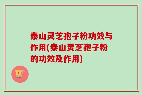 泰山灵芝孢子粉功效与作用(泰山灵芝孢子粉的功效及作用) 泰山灵芝孢子粉功效与作用(泰山灵芝孢子粉的功效及作用)