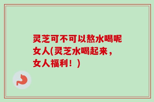 灵芝可不可以熬水喝呢女人(灵芝水喝起来，女人福利！)