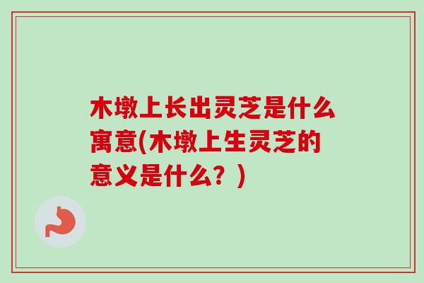 木墩上长出灵芝是什么寓意(木墩上生灵芝的意义是什么？)