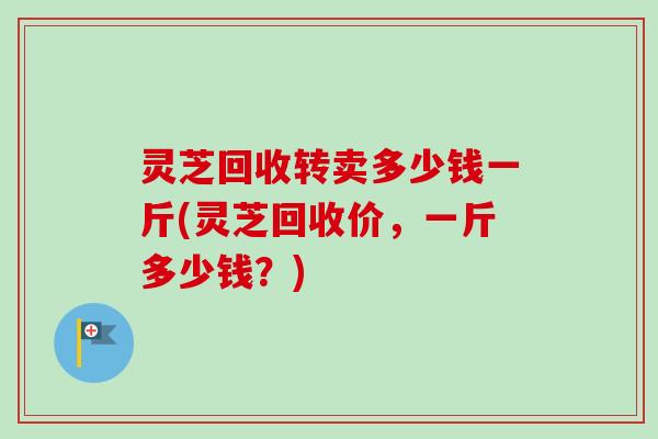灵芝回收转卖多少钱一斤(灵芝回收价,一斤多少钱?) 灵芝回收转卖多少钱一斤(灵芝回收价,一斤多少钱?)