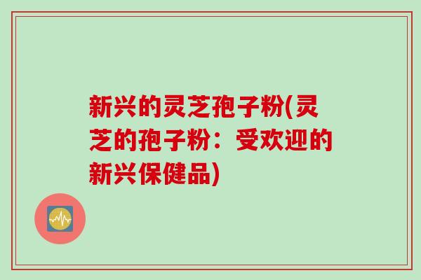 新兴的灵芝孢子粉(灵芝的孢子粉：受欢迎的新兴保健品)