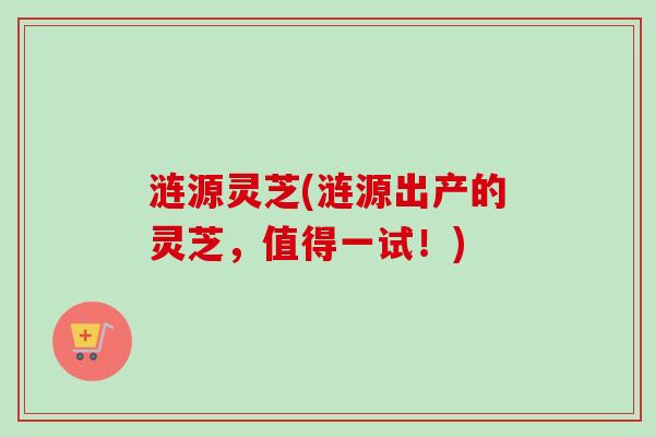 涟源灵芝(涟源出产的灵芝，值得一试！)