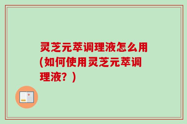 灵芝元萃调理液怎么用(如何使用灵芝元萃调理液？)