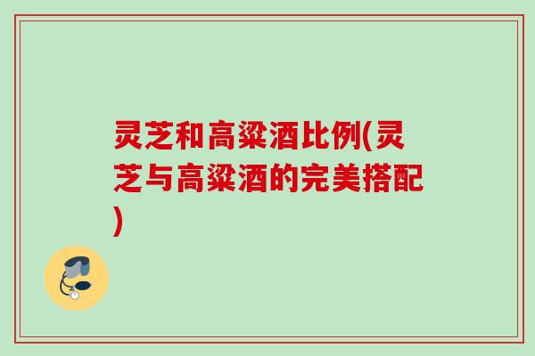 灵芝和高粱酒比例(灵芝与高粱酒的完美搭配)