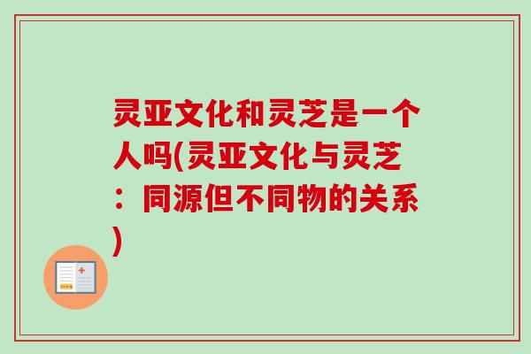 灵亚文化和灵芝是一个人吗(灵亚文化与灵芝:同源但不同物的关系) 灵亚文化和灵芝是一个人吗(灵亚文化与灵芝:同源但不同物的关系)