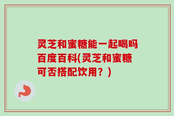 灵芝和蜜糖能一起喝吗百度百科(灵芝和蜜糖可否搭配饮用？)