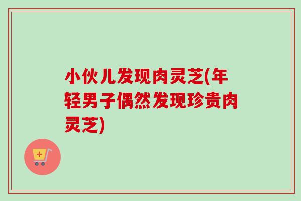 小伙儿发现肉灵芝(年轻男子偶然发现珍贵肉灵芝)