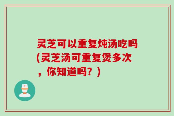 灵芝可以重复炖汤吃吗(灵芝汤可重复煲多次，你知道吗？)
