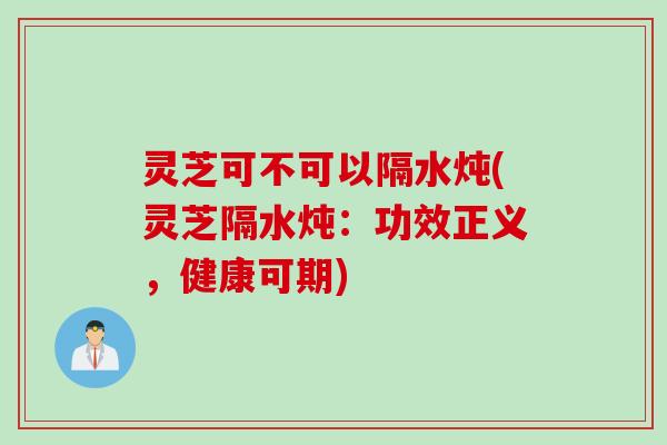 灵芝可不可以隔水炖(灵芝隔水炖：功效正义，健康可期)