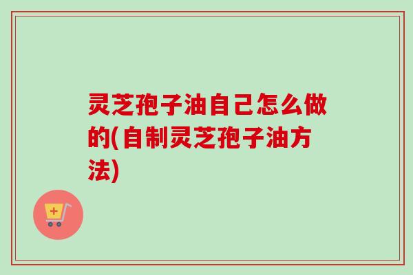 灵芝孢子油自己怎么做的(自制灵芝孢子油方法)
