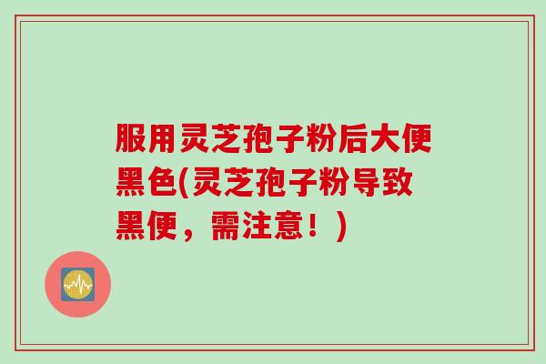 服用灵芝孢子粉后大便黑色(灵芝孢子粉导致黑便，需注意！)