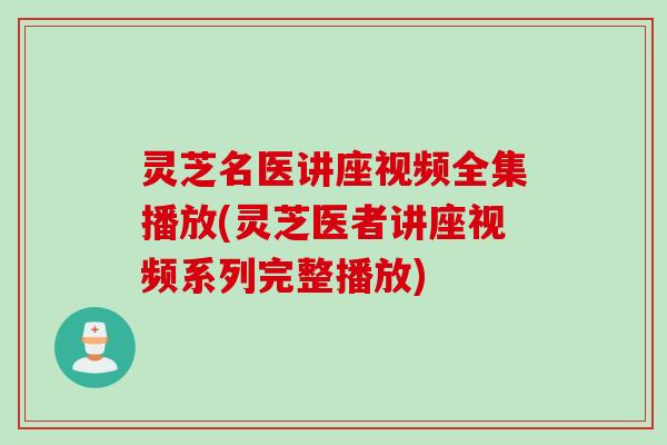 灵芝名医讲座视频全集播放(灵芝医者讲座视频系列完整播放)