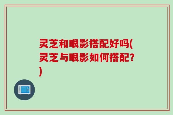 灵芝和眼影搭配好吗(灵芝与眼影如何搭配？)