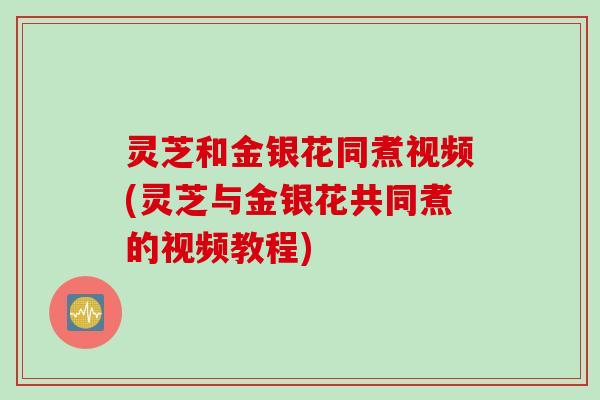 灵芝和金银花同煮视频(灵芝与金银花共同煮的视频教程)