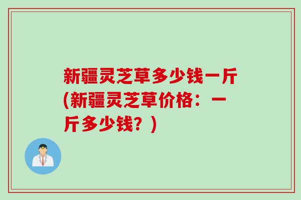 新疆灵芝草多少钱一斤(新疆灵芝草价格:一斤多少钱?) 新疆灵芝草多少钱一斤(新疆灵芝草价格:一斤多少钱?)