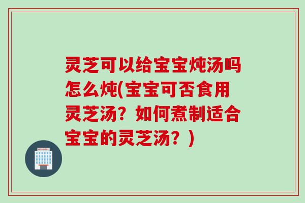 灵芝可以给宝宝炖汤吗怎么炖(宝宝可否食用灵芝汤？如何煮制适合宝宝的灵芝汤？)