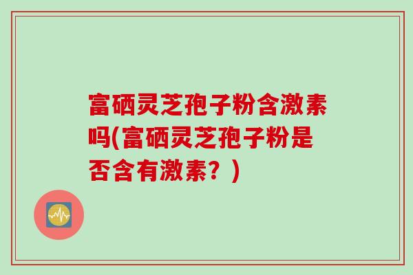 富硒灵芝孢子粉含激素吗(富硒灵芝孢子粉是否含有激素？)