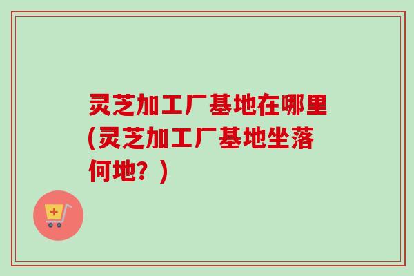 灵芝加工厂基地在哪里(灵芝加工厂基地坐落何地?) 灵芝加工厂基地在哪里(灵芝加工厂基地坐落何地?)