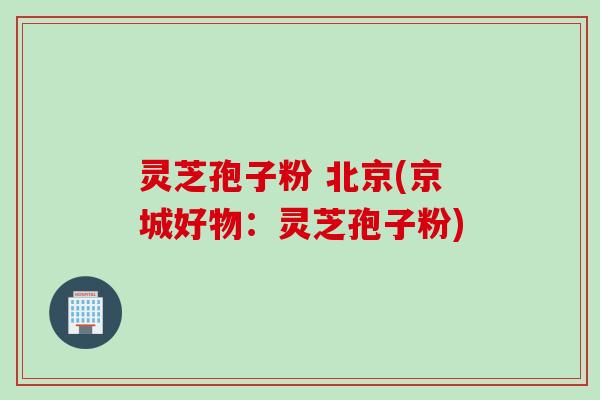灵芝孢子粉 北京(京城好物：灵芝孢子粉)