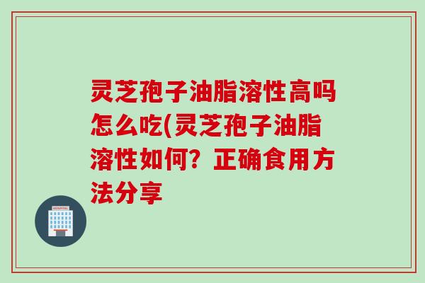 灵芝孢子油脂溶性高吗怎么吃(灵芝孢子油脂溶性如何？正确食用方法分享