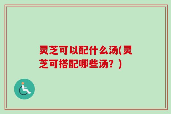 灵芝可以配什么汤(灵芝可搭配哪些汤？)