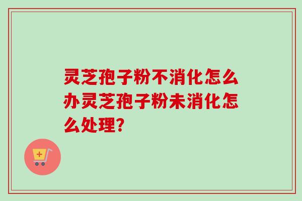 灵芝孢子粉不消化怎么办灵芝孢子粉未消化怎么处理？