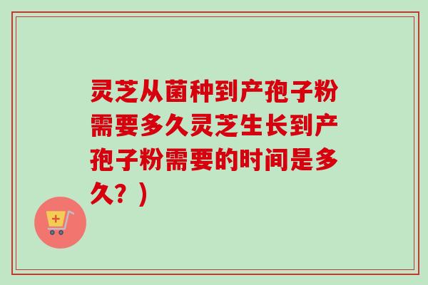 灵芝从菌种到产孢子粉需要多久灵芝生长到产孢子粉需要的时间是多久？)