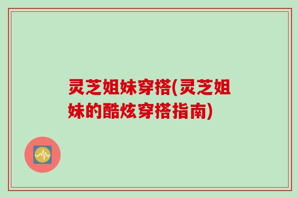 灵芝姐妹穿搭(灵芝姐妹的酷炫穿搭指南) 灵芝姐妹穿搭(灵芝姐妹的酷炫穿搭指南)
