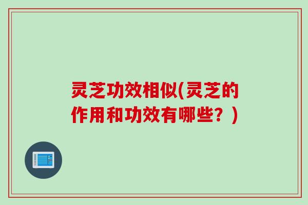 灵芝功效相似(灵芝的作用和功效有哪些？)