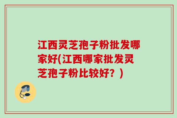 江西灵芝孢子粉批发哪家好(江西哪家批发灵芝孢子粉比较好？)
