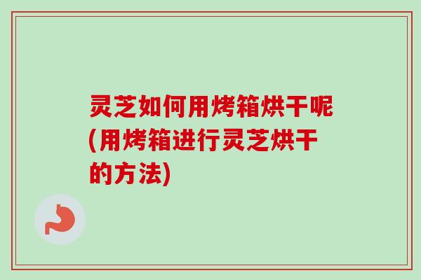 灵芝如何用烤箱烘干呢(用烤箱进行灵芝烘干的方法)