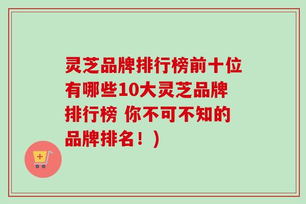 灵芝品牌排行榜前十位有哪些10大灵芝品牌排行榜 你不可不知的品牌排名!) 灵芝品牌排行榜前十位有哪些10大灵芝品牌排行榜 你不可不知的品牌排名!)