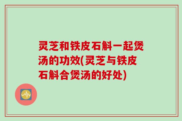 灵芝和铁皮石斛一起煲汤的功效(灵芝与铁皮石斛合煲汤的好处)
