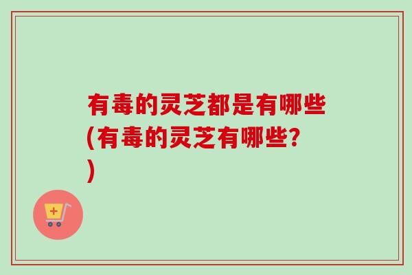 有毒的灵芝都是有哪些(有毒的灵芝有哪些？)
