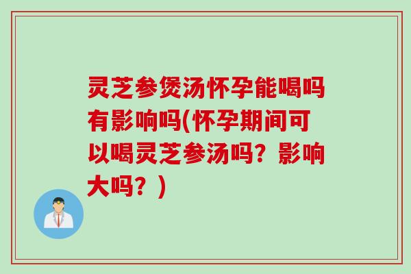 灵芝参煲汤怀孕能喝吗有影响吗(怀孕期间可以喝灵芝参汤吗？影响大吗？)