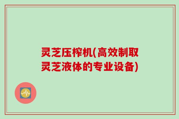 灵芝压榨机(高效制取灵芝液体的专业设备)