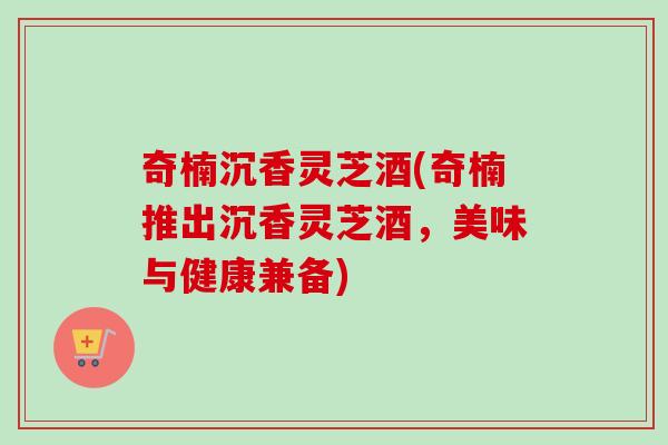 奇楠沉香灵芝酒(奇楠推出沉香灵芝酒,美味与健康兼备) 奇楠沉香灵芝酒(奇楠推出沉香灵芝酒,美味与健康兼备)