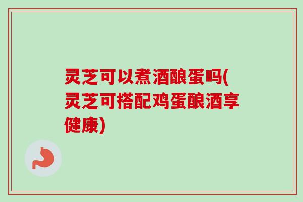 灵芝可以煮酒酿蛋吗(灵芝可搭配鸡蛋酿酒享健康) 灵芝可以煮酒酿蛋吗(灵芝可搭配鸡蛋酿酒享健康)