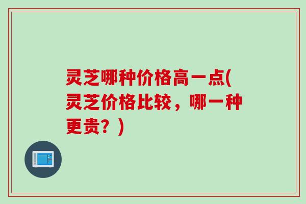灵芝哪种价格高一点(灵芝价格比较，哪一种更贵？)