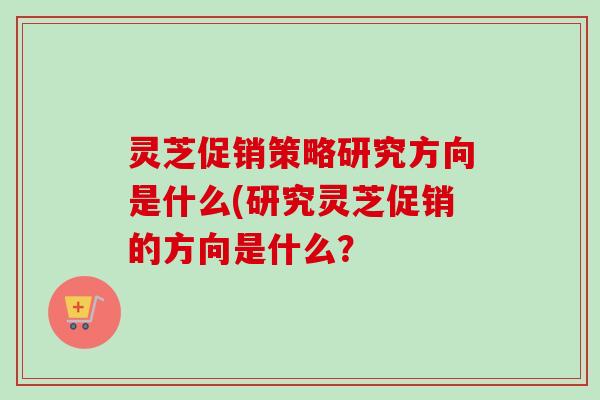灵芝促销策略研究方向是什么(研究灵芝促销的方向是什么？