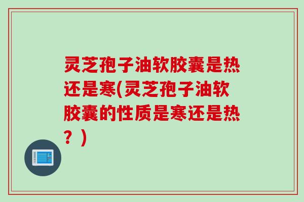 灵芝孢子油软胶囊是热还是寒(灵芝孢子油软胶囊的性质是寒还是热？)