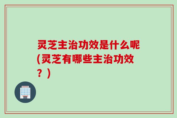 灵芝主治功效是什么呢(灵芝有哪些主治功效？)