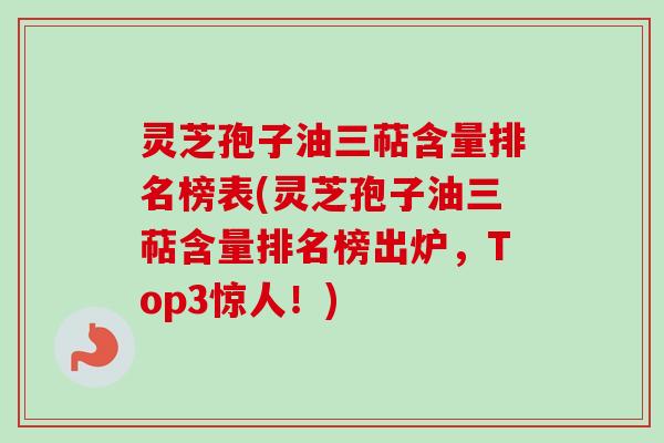 灵芝孢子油三萜含量排名榜表(灵芝孢子油三萜含量排名榜出炉，Top3惊人！)