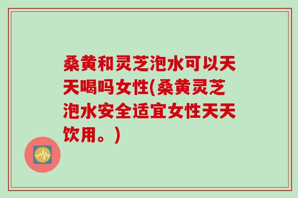 桑黄和灵芝泡水可以天天喝吗女性(桑黄灵芝泡水安全适宜女性天天饮用。)