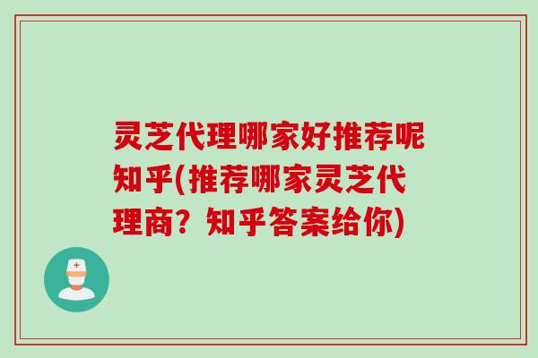 灵芝代理哪家好推荐呢知乎(推荐哪家灵芝代理商？知乎答案给你)