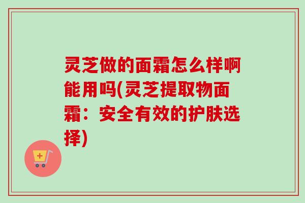 灵芝做的面霜怎么样啊能用吗(灵芝提取物面霜：安全有效的护肤选择)