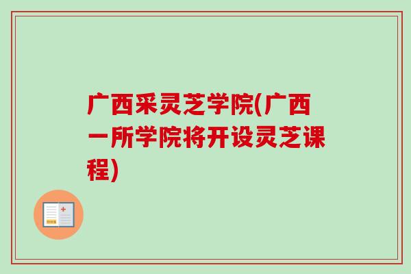 广西采灵芝学院(广西一所学院将开设灵芝课程)
