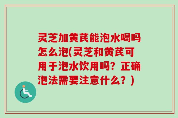 灵芝加黄芪能泡水喝吗怎么泡(灵芝和黄芪可用于泡水饮用吗？正确泡法需要注意什么？)