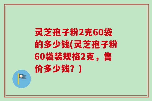 灵芝孢子粉2克60袋的多少钱(灵芝孢子粉60袋装规格2克，售价多少钱？)