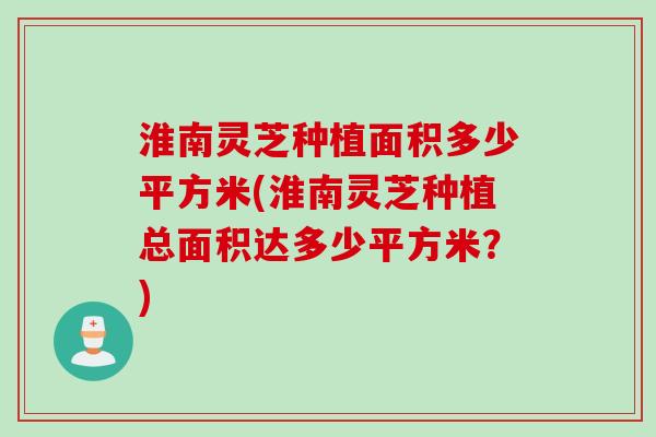 淮南灵芝种植面积多少平方米(淮南灵芝种植总面积达多少平方米？)